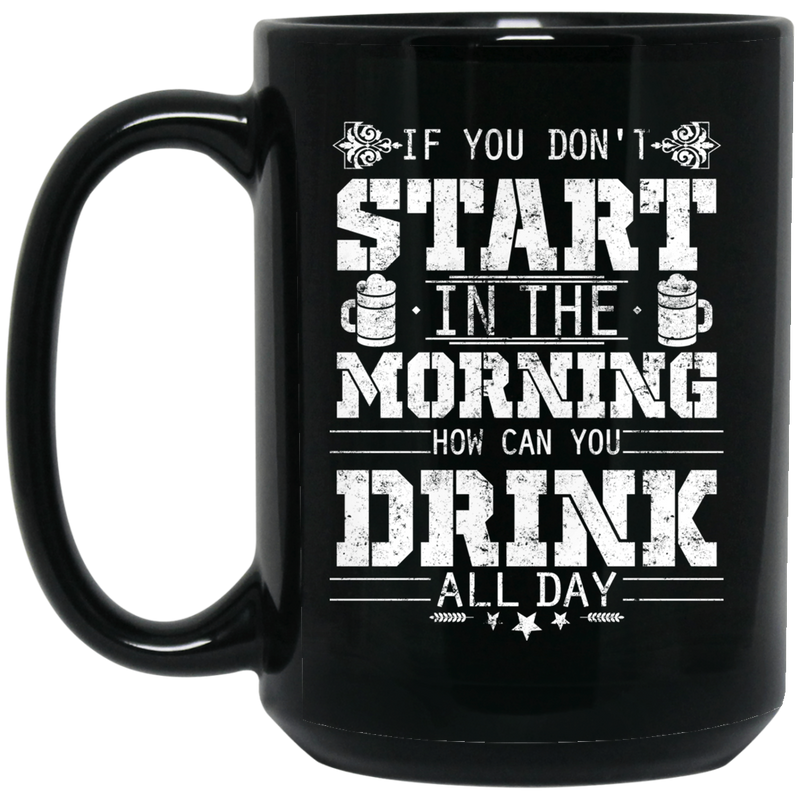 Beer Coffee Mug If You Don't Start In The Morning How Can You Drink All Day Beer Lovers 11oz - 15oz Black Mug CustomCat