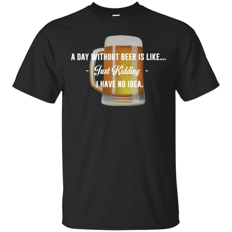 Beer T-Shirt A Day Without Beer Is Like... Just Kidding  I Have No Ideas Shirt CustomCat
