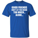 Beer T-Shirt Good Friends Don't Let You Drink Too Much... Alone... Funny Drinking Lovers Shirts CustomCat