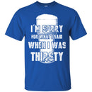 Beer T-Shirt I'm Sorry For What I Said When I Was Thirsty Funny Drinking Lovers Shirts CustomCat
