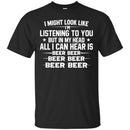 Beer T-Shirt I Might Look Like I'm Listening To You But In My Head All I Can Hear Is Beer Beer Shirts CustomCat