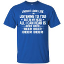 Beer T-Shirt I Might Look Like I'm Listening To You But In My Head All I Can Hear Is Beer Beer Shirts CustomCat