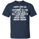 Beer T-Shirt I Might Look Like I'm Listening To You But In My Head All I Can Hear Is Beer Beer Shirts CustomCat