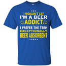 Beer T-Shirt I Wouldn't Say I'm A Beer Addict I Prefer The Term Exceptionally Beer Absorbent Shirts CustomCat
