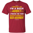 Beer T-Shirt I Wouldn't Say I'm A Beer Addict I Prefer The Term Exceptionally Beer Absorbent Shirts CustomCat