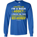 Beer T-Shirt I Wouldn't Say I'm A Beer Addict I Prefer The Term Exceptionally Beer Absorbent Shirts CustomCat