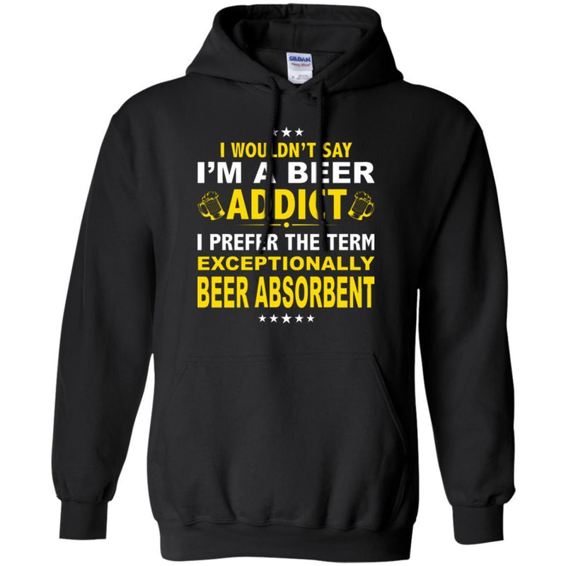 Beer T-Shirt I Wouldn't Say I'm A Beer Addict I Prefer The Term Exceptionally Beer Absorbent Shirts CustomCat