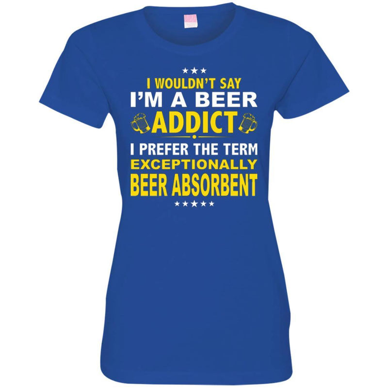 Beer T-Shirt I Wouldn't Say I'm A Beer Addict I Prefer The Term Exceptionally Beer Absorbent Shirts CustomCat