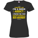 Beer T-Shirt I Wouldn't Say I'm A Beer Addict I Prefer The Term Exceptionally Beer Absorbent Shirts CustomCat