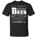 Beer T-Shirt If It Doesn't Require Beer It's Not Happening Today Shirts Funny Drinking Lovers Shirts CustomCat
