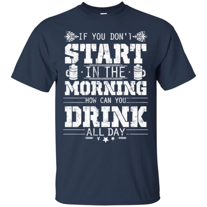 Beer T-Shirt If You Don't Start In The Morning How Can You Drink All Day Funny Drinking Lovers Shirt CustomCat