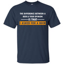 Beer T-Shirt The Difference Between A Beer And Your Opinion Is That I Asked For A Beer Shirts CustomCat