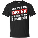 Beer T-Shirt What I Do Drunk Is None Of My Business Funny Drinking Lovers Interesting Gift Tee Shirt CustomCat