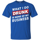 Beer T-Shirt What I Do Drunk Is None Of My Business Funny Drinking Lovers Interesting Gift Tee Shirt CustomCat