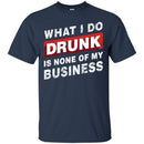 Beer T-Shirt What I Do Drunk Is None Of My Business Funny Drinking Lovers Interesting Gift Tee Shirt CustomCat