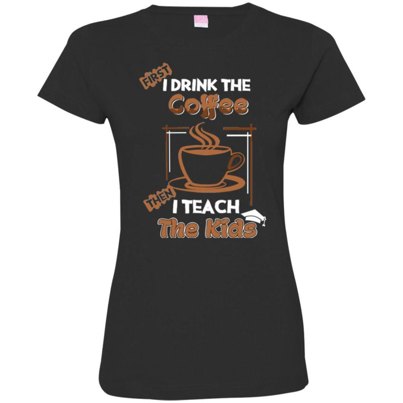 Coffee T-Shirt First I Drink The Coffee Then I Teach The Kids Funny Coffee Shirts CustomCat