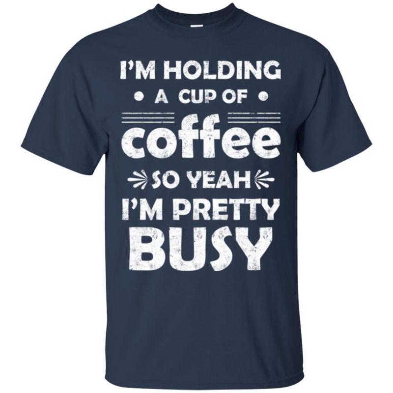 Coffee T-Shirt I'm Holding A Cup Of Coffee So Yeah I'm Pretty Busy Funny Coffee Shirts CustomCat
