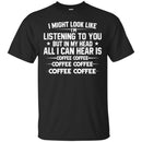 Coffee T-Shirt I Might Look Like I'm Listening To You But In My Head All I Can Hear Is Coffee Shirts CustomCat