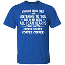 Coffee T-Shirt I Might Look Like I'm Listening To You But In My Head All I Can Hear Is Coffee Shirts CustomCat