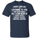 Coffee T-Shirt I Might Look Like I'm Listening To You But In My Head All I Can Hear Is Coffee Shirts CustomCat