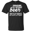 Imagine Life Without Beer Now Slap Yourself And Never Do It Again! Funny Drinking Beer Lovers Shirts CustomCat