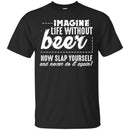 Imagine Life Without Beer Now Slap Yourself and Never Do It Again T-shirts CustomCat