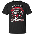 Nurse T-Shirt Forget Princess I Want To Be A Nurse Funny Gift Tees Medical Shirts CustomCat