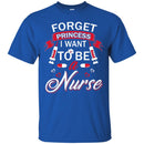 Nurse T-Shirt Forget Princess I Want To Be A Nurse Funny Gift Tees Medical Shirts CustomCat
