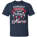 Nurse T-Shirt Forget Princess I Want To Be A Nurse Funny Gift Tees Medical Shirts CustomCat