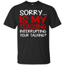 Teacher T-Shirt Sorry Is My Teaching Interrupting Your Talking Funny Gift Teacher Shirts CustomCat