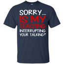 Teacher T-Shirt Sorry Is My Teaching Interrupting Your Talking Funny Gift Teacher Shirts CustomCat